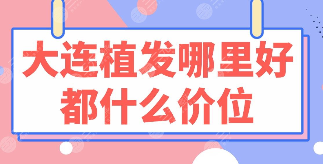 大连植发哪里好都什么价位?医院排行榜|亲和、碧莲盛、大麦上榜!附价格表