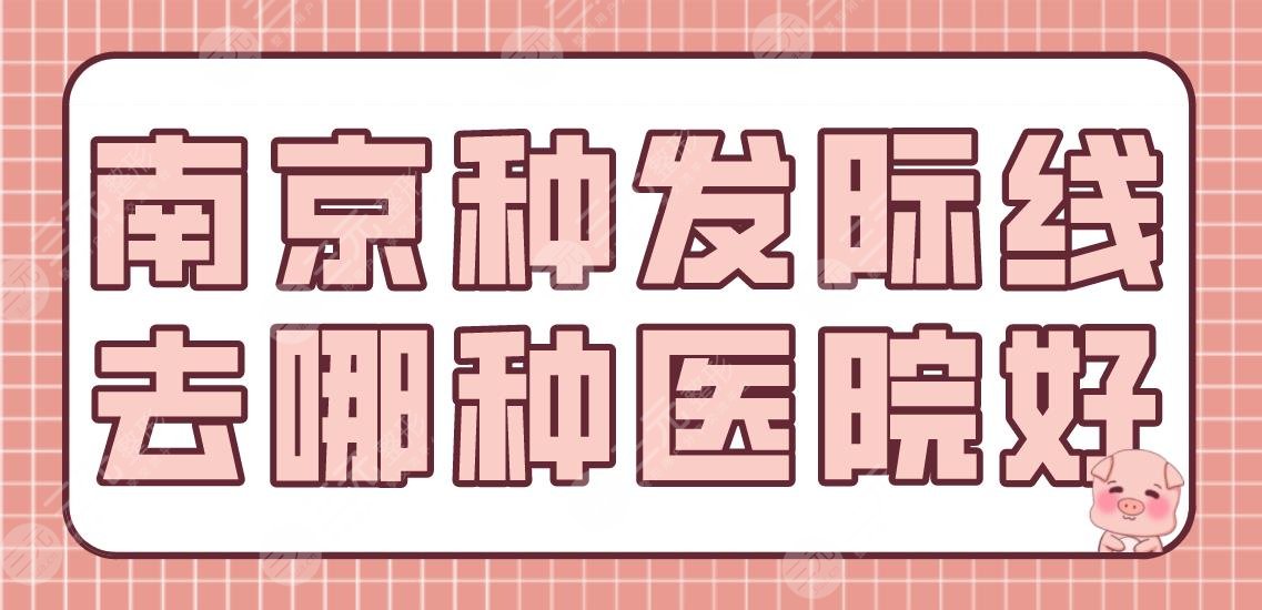 南京种发际线去哪种医院好？植发机构排名|碧莲盛、新生、熙朵上榜！