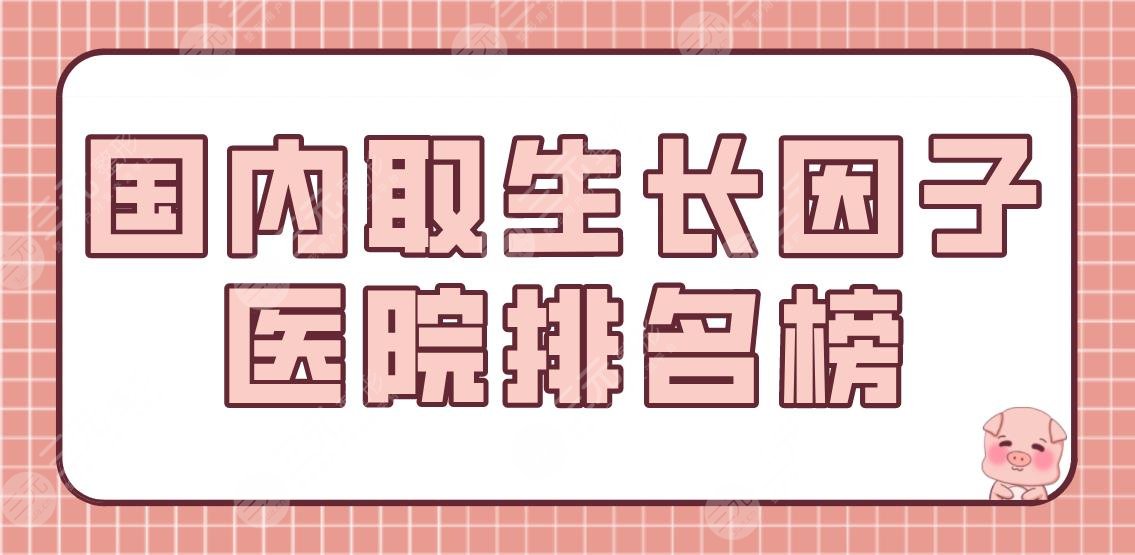 国内取生长因子医院排名榜|公立医院盘点!北医三院、上海九院等上榜!