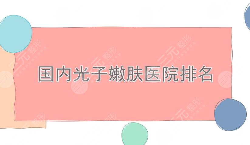 国内光子嫩肤医院排名|重庆美莱、成都军大、北京华韩等上榜!实力均在线~
