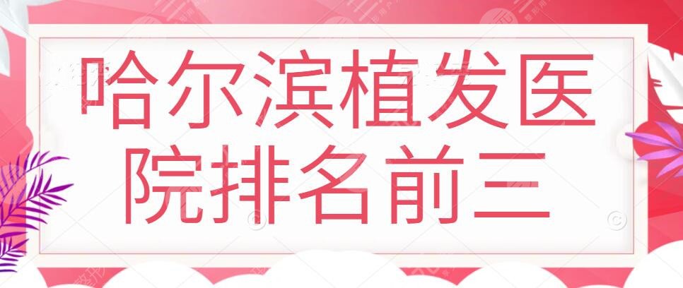 哈尔滨植发医院排名前三,哈尔滨哪里可以植发？优选5家效果好价格亲民