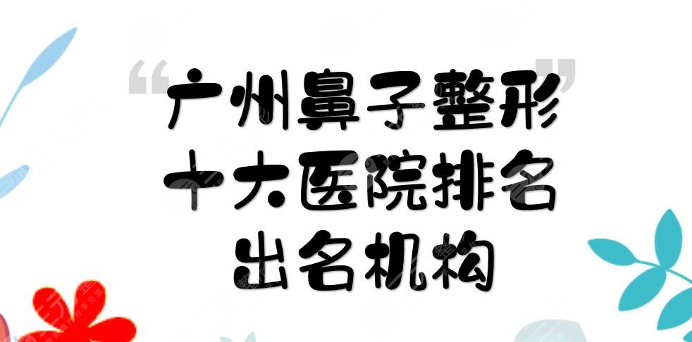 广州鼻子整形十大医院排名:广大、华美、曙光等，都是隆鼻出名机构！