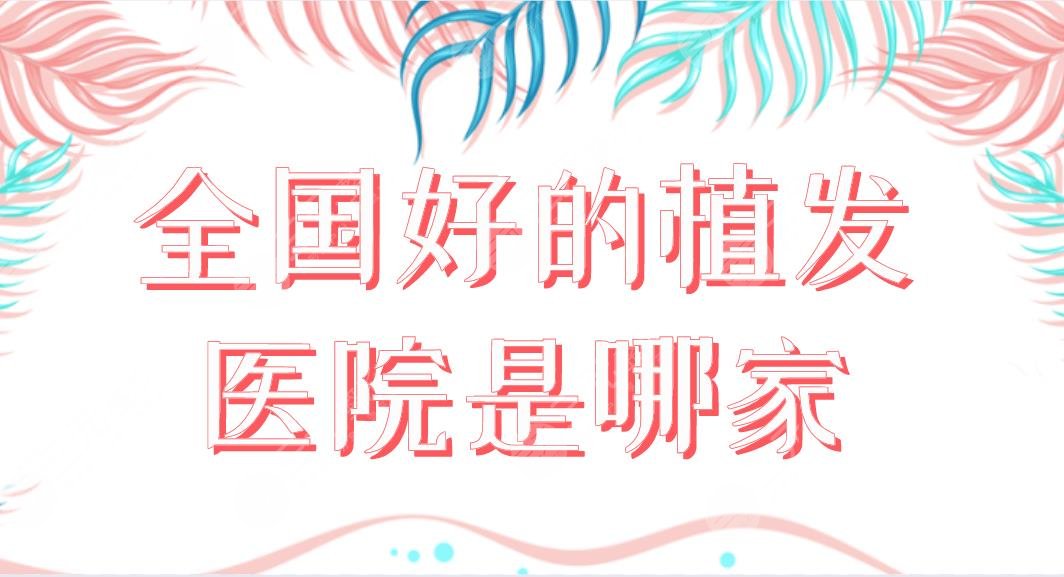全国好的植发医院是哪家?知名植发医院盘点!碧莲盛、大麦、雍禾哪家好?