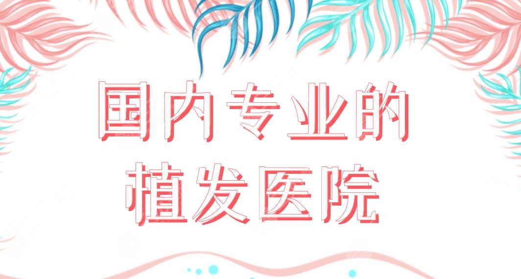 国内专业的植发医院名单!各地植发医院排名|重庆大麦、深圳新生等上榜!