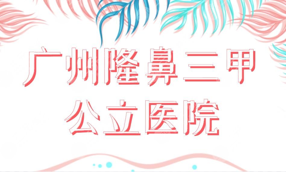 广州隆鼻三甲公立医院排行前五公布！中山一院、南方医院哪家整形技术好？