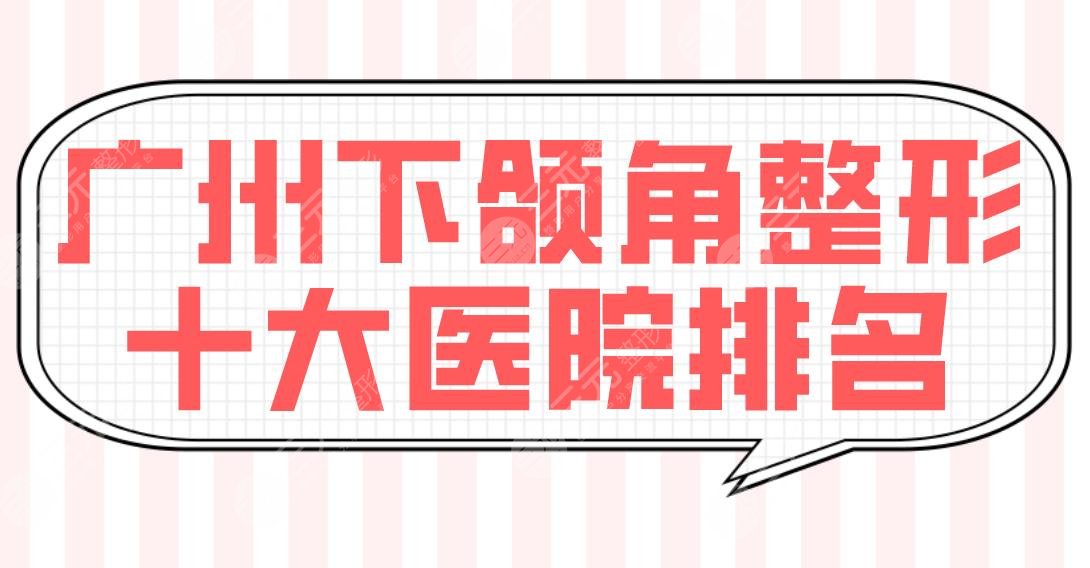 广州下颌角整形十大医院排名榜单！广大医院、荔湾区人民医院等上榜！