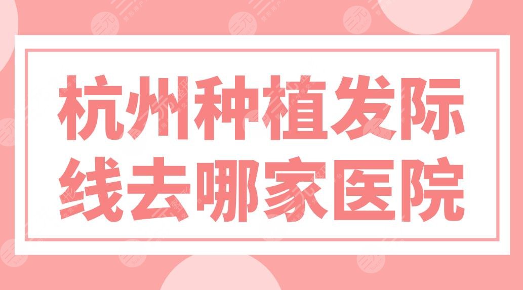 杭州种植发际线去哪家医院？植发医院排名榜来啦！新生、大麦哪家实力好？