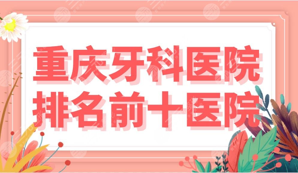 重庆牙科医院排名前十医院名单公布！哪家技术好？茁悦、欢乐等上榜！