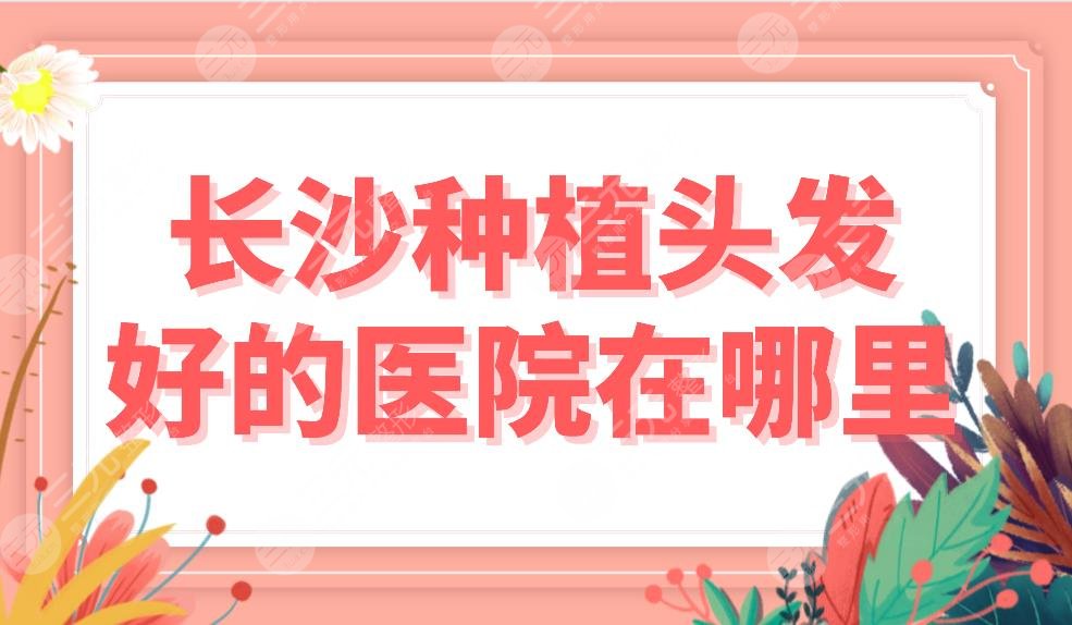 长沙种植头发好的医院在哪里？植发医院排名前五|新生、大麦、美莱等上榜！