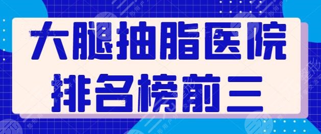 收集了大腿抽脂医院排名榜前三，连锁旗舰医院技术很强，八大处上榜了！