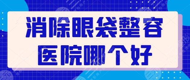 消除眼袋整容医院哪个好？国内主攻眼袋整形机构横评！这五家技术尤为出彩~