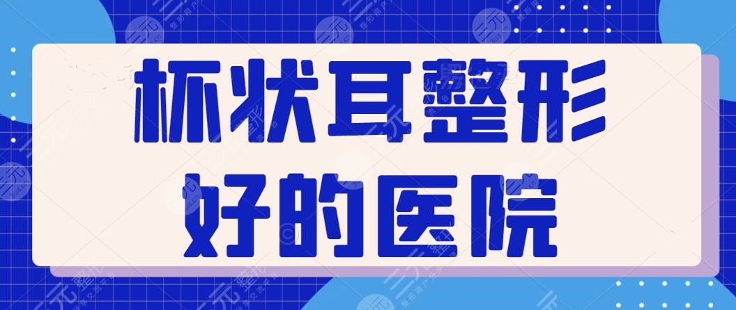 杯状耳整形好的医院排行榜：遍访全国只属这五家资历老！技术与审美一个不缺~