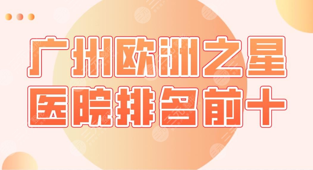 广州欧洲之星医院排名前十|中科美、广美、美咖、天姿、丽港丽格等上榜！