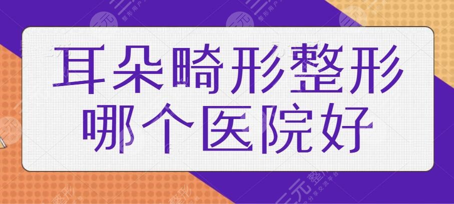 耳朵畸形整形哪个医院好？走访全国就属这五家资质老，临床经验多！有需要收藏！