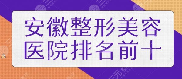 安徽整形美容医院排名前十位！本地人气高的机构都在榜上，精选医美干货测评