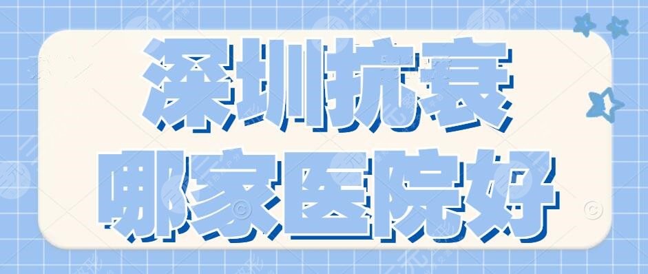 深圳抗衰哪家医院好？抗衰十大医院排名：深圳艺星&深圳美莱上榜