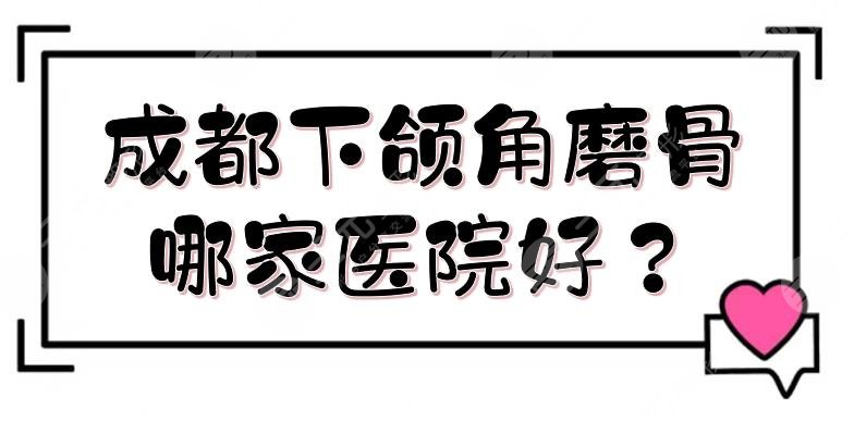成都下颌角磨骨哪家医院好？整形医院排名揭晓！八大处、人民医院等~