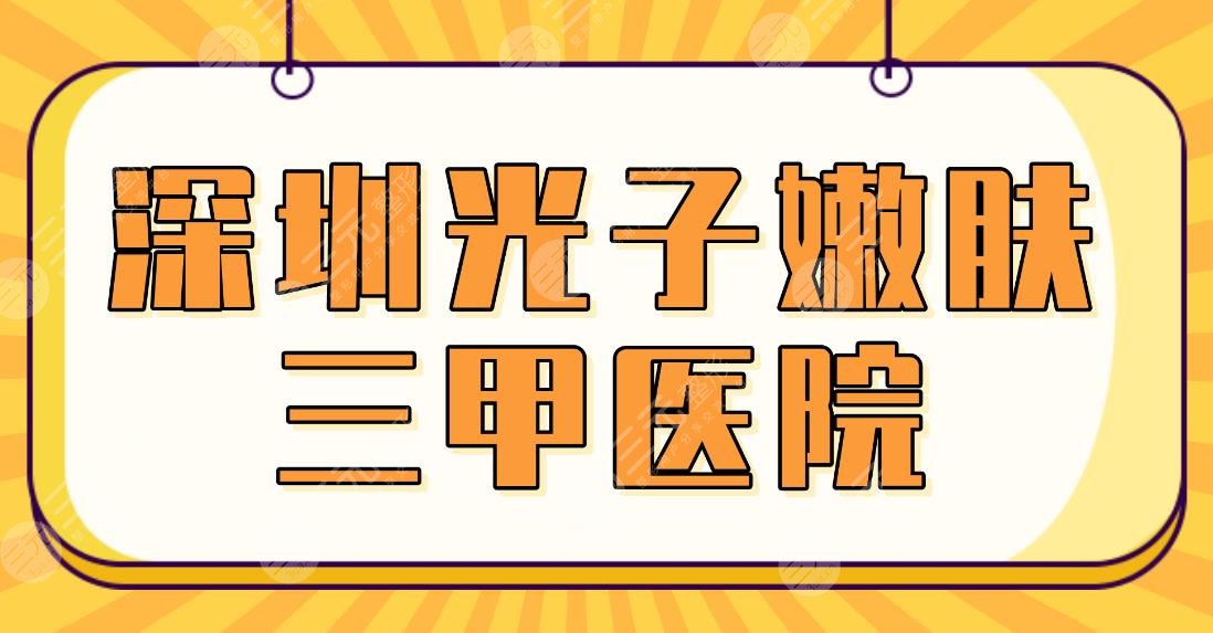 深圳光子嫩肤三甲医院名单！北大深圳医院、市人民医院等哪家做得好？