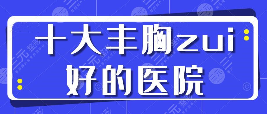 十大丰胸zui好的医院:杭州美莱/武汉仁爱/深圳富华，来一决高下！