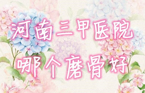河南三甲医院哪个磨骨好？盘点3家具有磨骨资质的整形科~