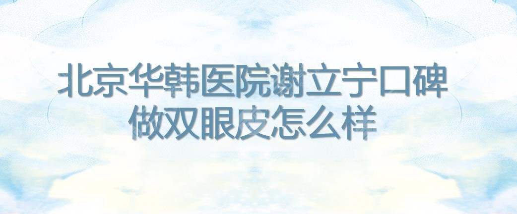 北京华韩医院谢立宁口碑|双眼皮怎么样?医生简介_擅长项目_价格表