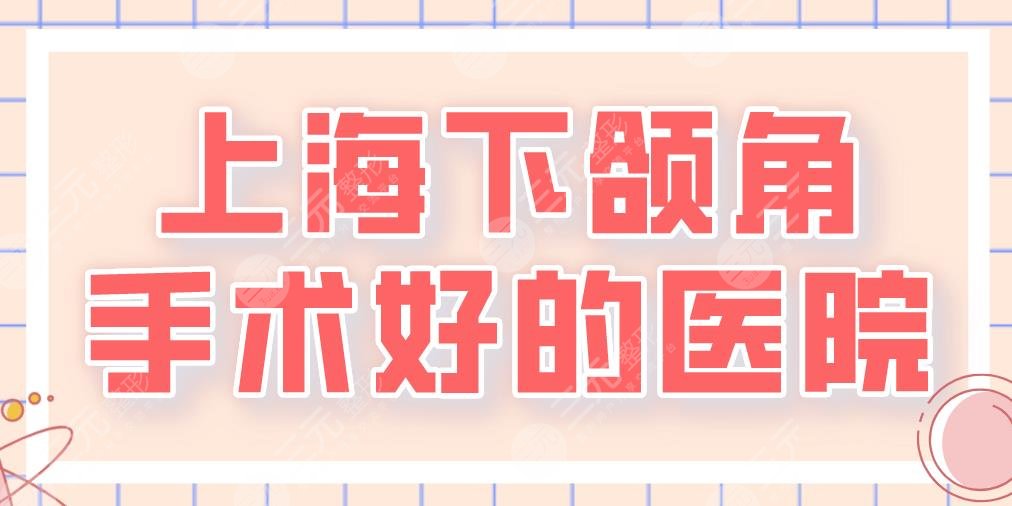 2024上海下颌角手术好的医院|三甲&私立！上海九院、华美、首尔丽格等上榜！