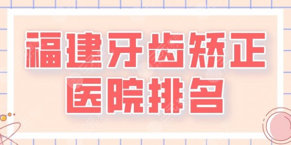 2025福建牙齿矫正医院排名|厦门麦芽、泉州维乐、福州贝臣等上榜！