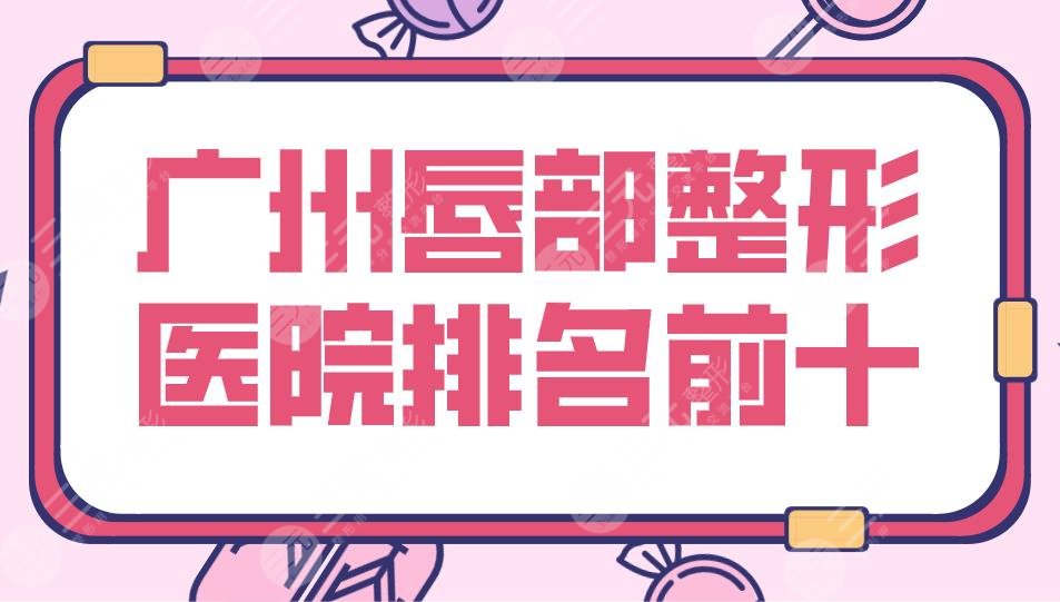 2024广州唇部整形医院排名前十|广大、海峡、华美、曙光、韩妃等上榜！