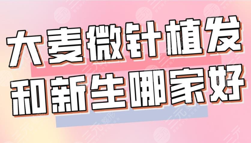 大麦微针植发和新生哪家好？哪个植发技术好？附医院、医生介绍|价格表