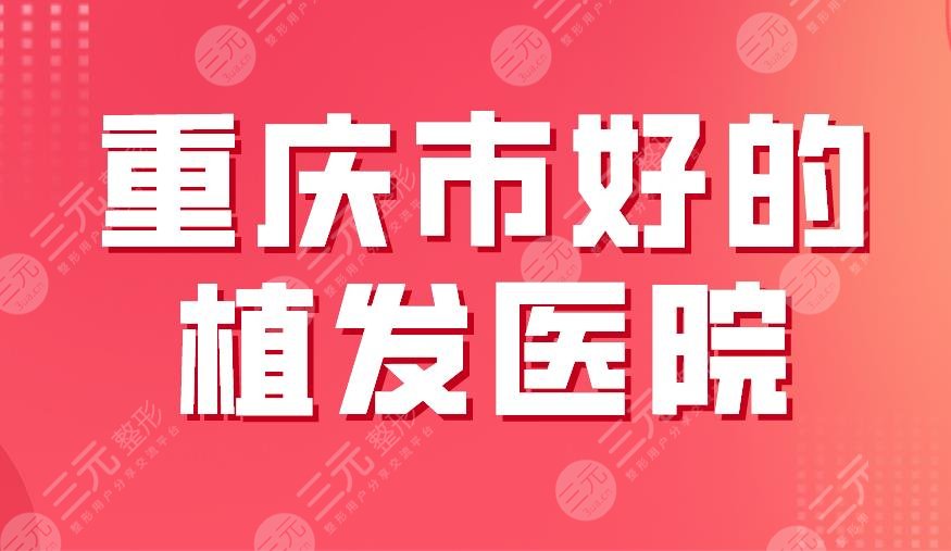 重庆市好的植发医院有哪些?排名|大麦微针、新生、华美整形上榜!