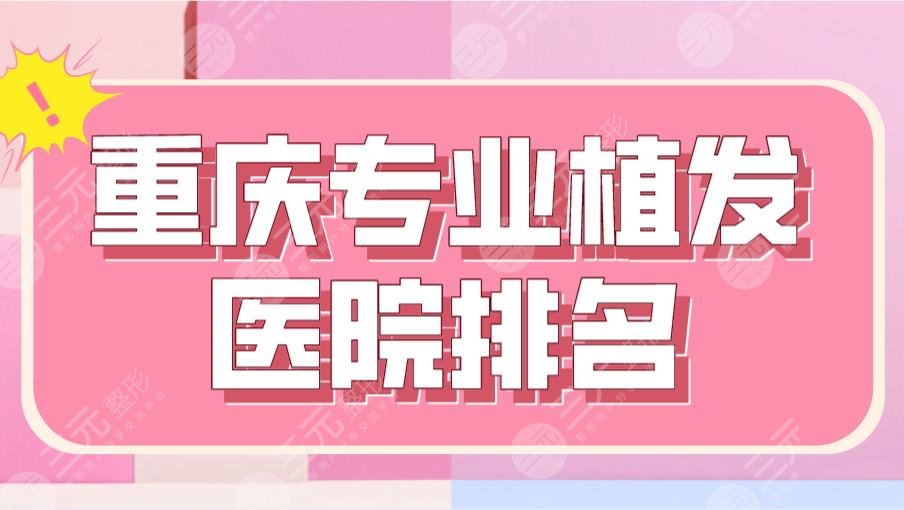 重庆专业植发医院排名前5|新生、大麦、华美、新沐等医院上榜!
