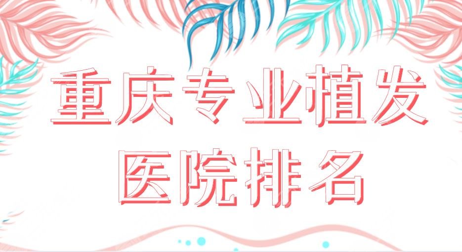 2024重庆专业植发医院排名|新生植发、华美整形、大麦微针等上榜！