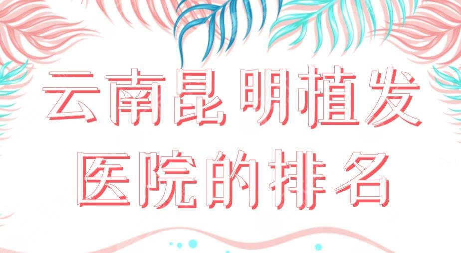 2024云南昆明植发医院的排名|大麦、青青、新生、碧莲盛、丽都上榜！
