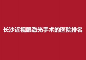 长沙近视眼激光手术的医院排名，收费公正医院汇聚