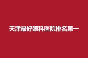 天津最好眼科医院排名第一是哪家？火速收藏都是公立的