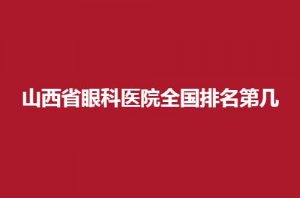 山西省眼科医院全国排名第几？位居前列医院上榜了